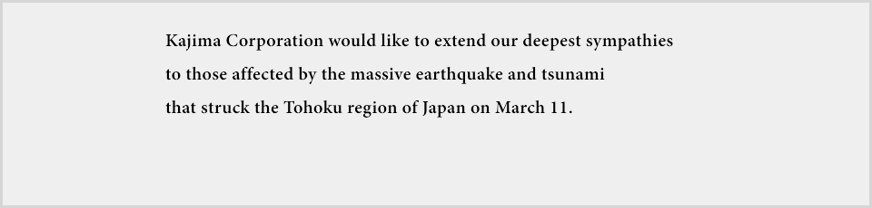 Kajima Corporation would like to extend our deepest sympathies to those affected by the massive earthquake and tsunami that struck the Tohoku region of Japan on March 11. 