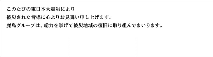 このたびの東日本大震災により被災された皆様に心よりお見舞い申し上げます。鹿島グループは、総力を挙げて被災地域の復旧に取り組んでまいります。このたびの東日本大震災により被災された皆様に心よりお見舞い申し上げます。鹿島グループは、総力を挙げて被災地域の復旧に取り組んでまいります。