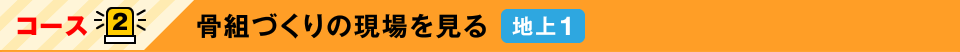 コース2：骨組づくりの現場を見る　地上1