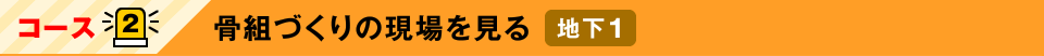 コース2：骨組づくりの現場を見る　地下1