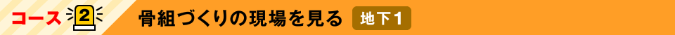 コース2：骨組づくりの現場を見る 地下1