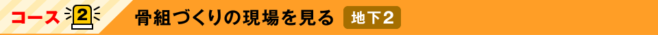 コース2：骨組づくりの現場を見る　地下2
