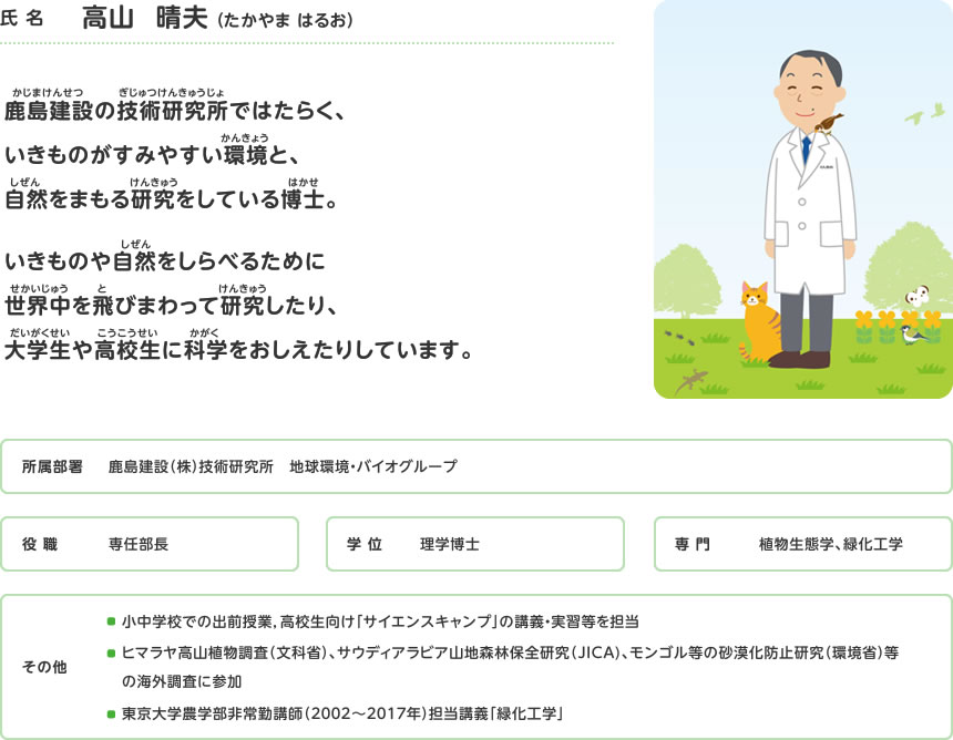 高山晴夫。鹿島建設の技術研究所ではたらく、いきものがすみやすい環境と、自然をまもる研究をしている博士。いきものや自然をしらべるために世界中を飛びまわって研究したり、大学生や高校生に科学をおしえたりしています。