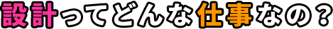 設計ってどんな仕事なの？