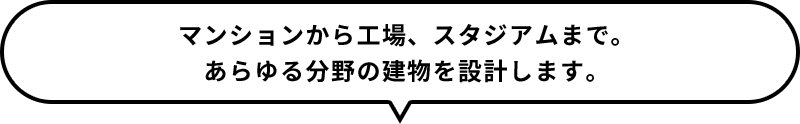 マンションから工場、スタジアムまで。あらゆる分野の建物を設計します。