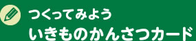 つくってみよう　いきものかんさつカード