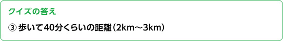 クイズの答え　③歩いて40分くらいの距離（２km～３km）