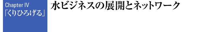 Chapter IV 「くりひろげる」 水ビジネスの展開とネットワーク