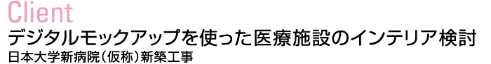 Client：デジタルモックアップを使った医療施設のインテリア検討　日本大学新病院（仮称）新築工事