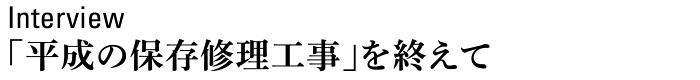 Interview　「平成の保存修理工事」を終えて