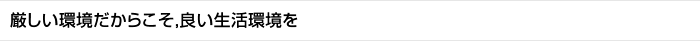 厳しい環境だからこそ，良い生活環境を