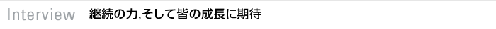 Interview　継続の力，そして皆の成長に期待