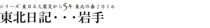 シリーズ 東日本大震災から5年　東北の春2016　東北日記・・・岩手