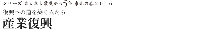 シリーズ 東日本大震災から5年　東北の春2016　復興への道を築く人たち　産業復興