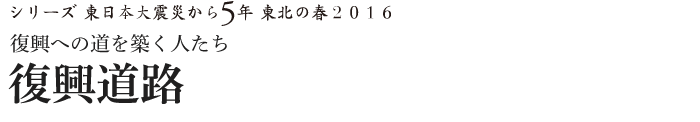 シリーズ 東日本大震災から5年　東北の春2016　復興への道を築く人たち　復興道路