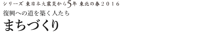 シリーズ 東日本大震災から5年　東北の春2016　復興への道を築く人たち　まちづくり