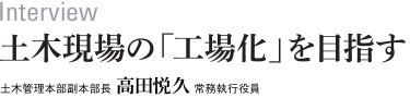 interview　土木現場の「工場化」を目指す 土木管理本部副本部長　高田悦久　常務執行役員