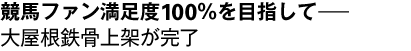 競馬ファン満足度100％を目指して――大屋根鉄骨上架が完了