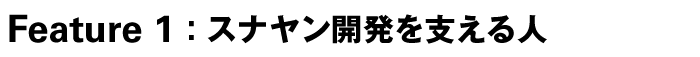 Feature 1:　スナヤン開発を支える人