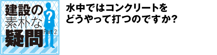 建設の素朴な疑問 Part2:水中ではコンクリートをどうやって打つのですか？