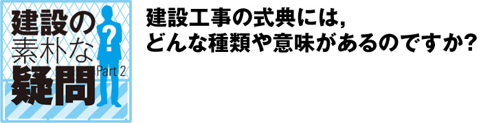 建設の素朴な疑問 Part2:建設工事の式典には，どんな種類や意味があるのですか？