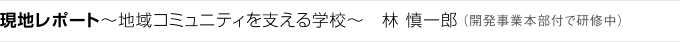 現地レポート～地域コミュニティを支える学校～　林 慎一郎 （開発事業本部付で研修中）