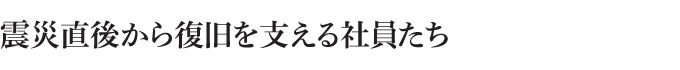 震災直後から復旧を支える社員たち