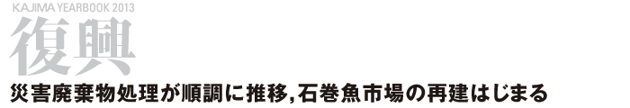 復興 ─災害廃棄物処理が順調に推移，石巻魚市場の再建はじまる