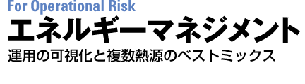 For Operational Risk　エネルギーマネジメント　運用の可視化と複数熱源のベストミックス