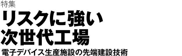 特集 リスクに強い次世代工場　電子デバイス生産施設の先端建設技術