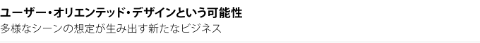 ユーザー・オリエンテッド・デザインという可能性　多様なシーンの想定が生み出す新たなビジネス