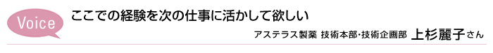 Voice ここでの経験を
次の仕事に活かして欲しい　アステラス製薬  技術本部・技術企画部 上杉麗子さん