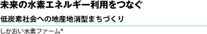 未来の水素エネルギー利用をつなぐ　低炭素社会への地産地消型まちづくり　しかおい水素ファーム