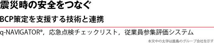 震災時の安全をつなぐ　BCP策定を支援する技術と連携　q-NAVIGATOR®，応急点検チェックリスト，従業員参集評価システム