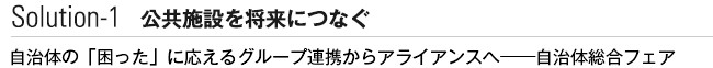 Solution 公共施設を将来につなぐ　自治体の「困った」に応えるグループ連携からアライアンスへ──自治体総合フェア