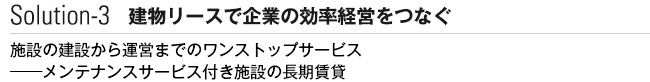 Solution-3 建物リースで企業の効率経営をつなぐ　施設の建設から運営までのワンストップサービス──メンテナンスサービス付き施設の長期賃貸