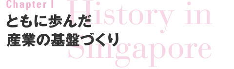 Chapter I　History in Singapore　ともに歩んだ産業の基盤づくり