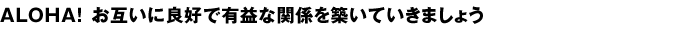 ALOHA！お互いに良好で有益な関係を築いていきましょう