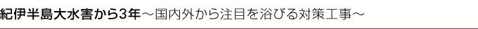紀伊半島大水害から3 年～国内外から注目を浴びる対策工事～