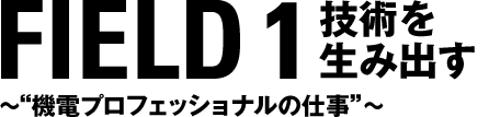 FIELD 1 技術を生み出す　〜“機電プロフェッショナルの仕事”〜