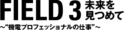 FIELD 3 未来を見つめて　〜“機電プロフェッショナルの仕事”