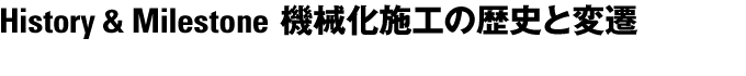 History & Milestone 機械化施工の歴史と変遷