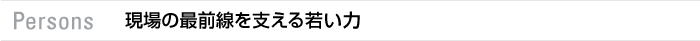 Persons 現場の最前線を支える若い力