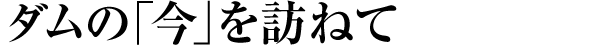 ダムの「今」を訪ねて