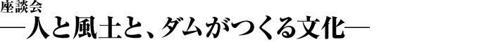 座談会 ―人と風土と、ダムがつくる文化―