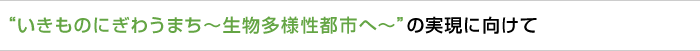  “いきものにぎわうまち〜生物多様性都市へ〜”の実現に向けて