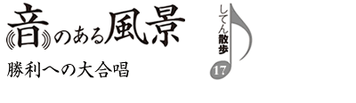 音のある風景　支店散歩17　勝利への大合唱