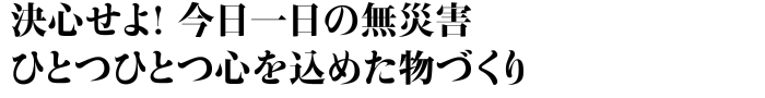 決心せよ！今日一日の無災害　ひとつひとつ心を込めた物づくり