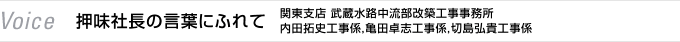 Voice　押味社長の言葉にふれて　関東支店 武蔵水路中流部改築工事事務所　内田拓史工事係，亀田卓志工事係，切島弘貴工事係