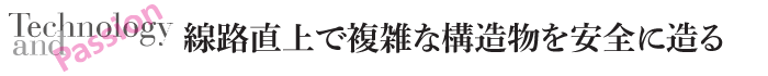 Technology and Passion　線路直上で複雑な構造物を安全に造る